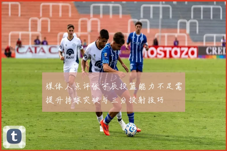 媒体人点评张宇辰投篮能力不足需提升持球突破与三分投射技巧
