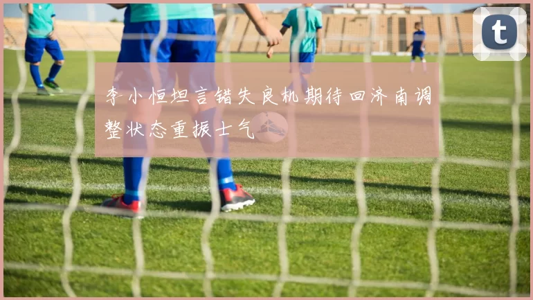 李小恒坦言错失良机期待回济南调整状态重振士气