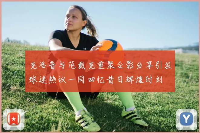 克洛普与范戴克重聚合影分享引发球迷热议一同回忆昔日辉煌时刻