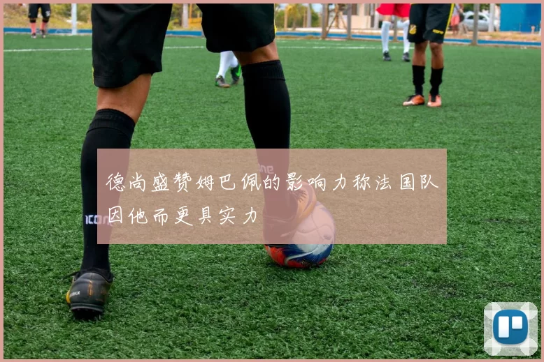 德尚盛赞姆巴佩的影响力称法国队因他而更具实力