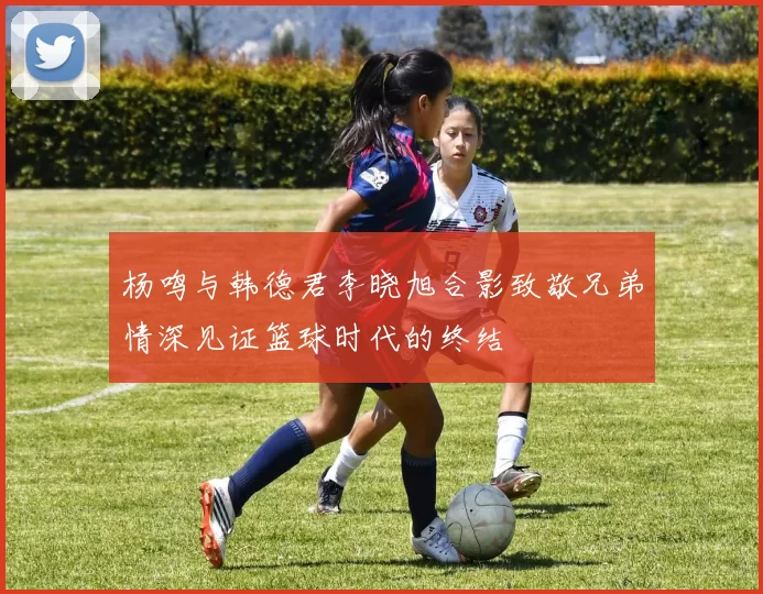 杨鸣与韩德君李晓旭合影致敬兄弟情深见证篮球时代的终结