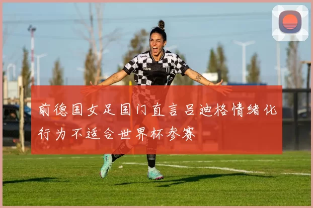 前德国女足国门直言吕迪格情绪化行为不适合世界杯参赛