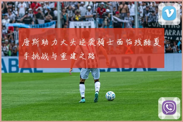 唐斯助力大头逆袭骑士面临残酷夏季挑战与重建之路