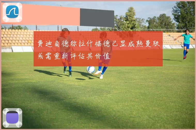 费迪南德称拉什福德已显成熟曼联或需重新评估其价值