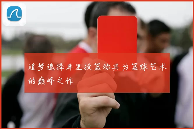 追梦选择库里投篮称其为篮球艺术的巅峰之作