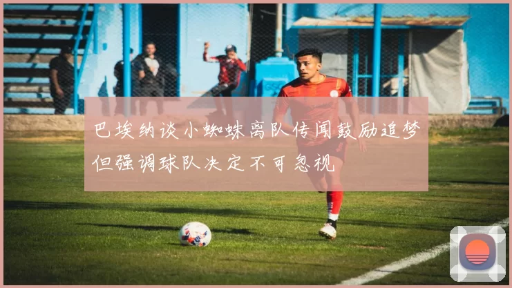 巴埃纳谈小蜘蛛离队传闻鼓励追梦但强调球队决定不可忽视