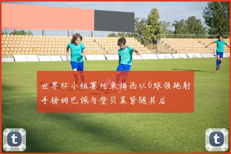 世界杯小组赛结束梅西以6球领跑射手榜姆巴佩与登贝莱紧随其后
