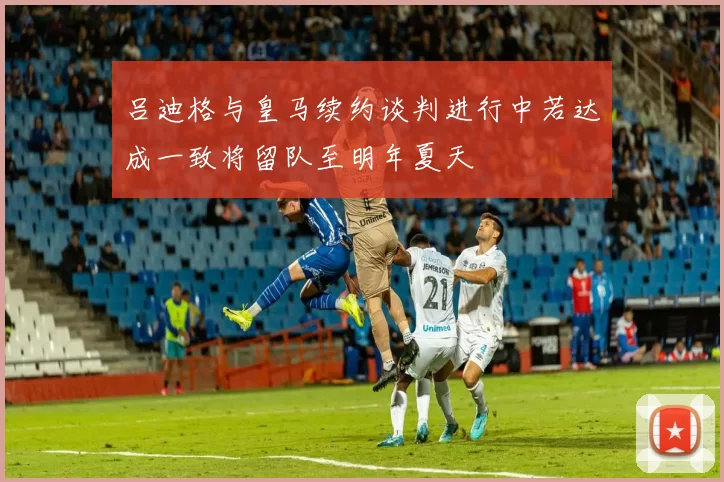 吕迪格与皇马续约谈判进行中若达成一致将留队至明年夏天