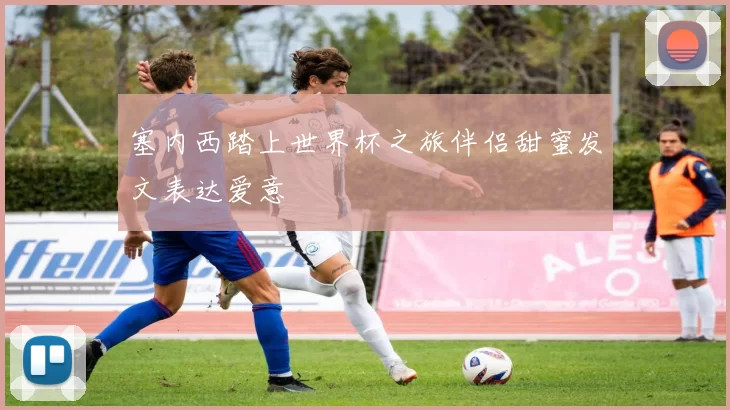 塞内西踏上世界杯之旅伴侣甜蜜发文表达爱意