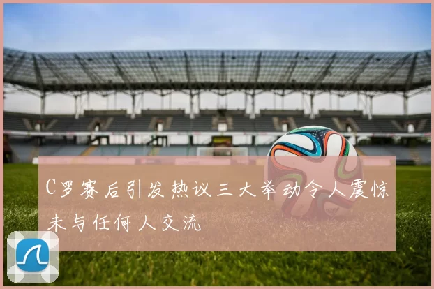 C罗赛后引发热议三大举动令人震惊未与任何人交流