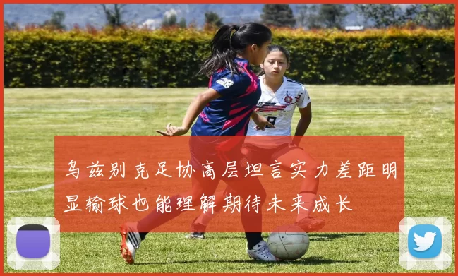 乌兹别克足协高层坦言实力差距明显输球也能理解期待未来成长