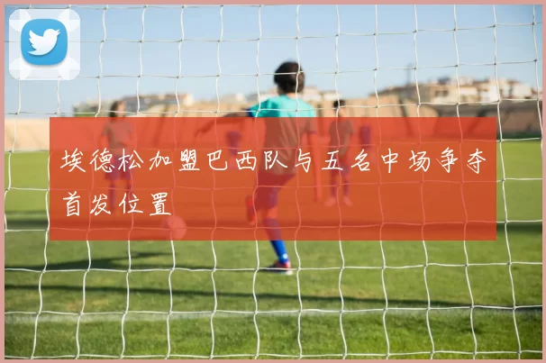 埃德松加盟巴西队与五名中场争夺首发位置
