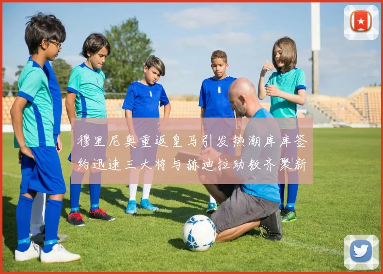 穆里尼奥重返皇马引发热潮库库签约迅速三大将与赫迪拉助教齐聚新阵容