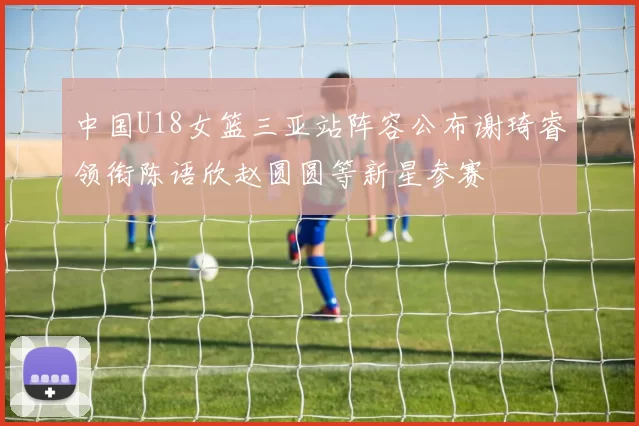 中国U18女篮三亚站阵容公布谢琦睿领衔陈语欣赵圆圆等新星参赛