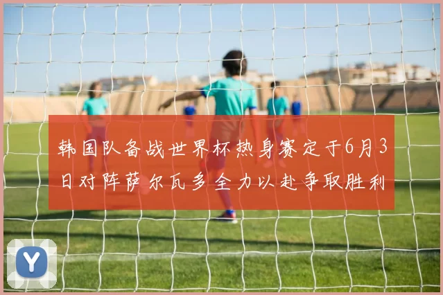 韩国队备战世界杯热身赛定于6月3日对阵萨尔瓦多全力以赴争取胜利