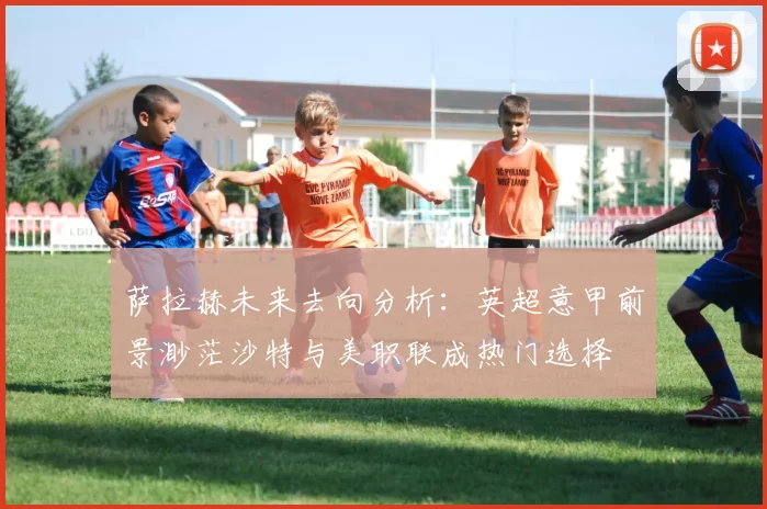 萨拉赫未来去向分析：英超意甲前景渺茫沙特与美职联成热门选择