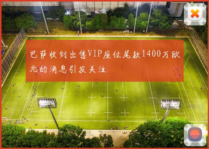 巴萨收到出售VIP座位尾款1400万欧元的消息引发关注