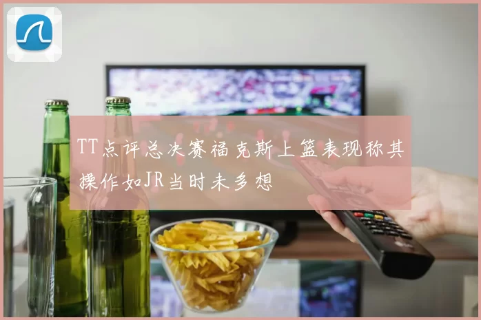 TT点评总决赛福克斯上篮表现称其操作如JR当时未多想