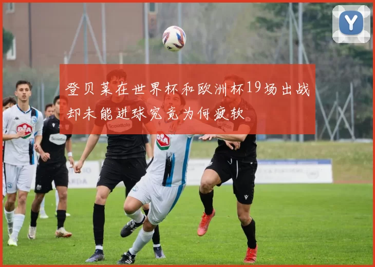 登贝莱在世界杯和欧洲杯19场出战却未能进球究竟为何疲软