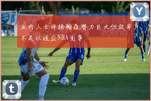 业内人士评杨瀚森潜力巨大但效率不足以适应NBA竞争