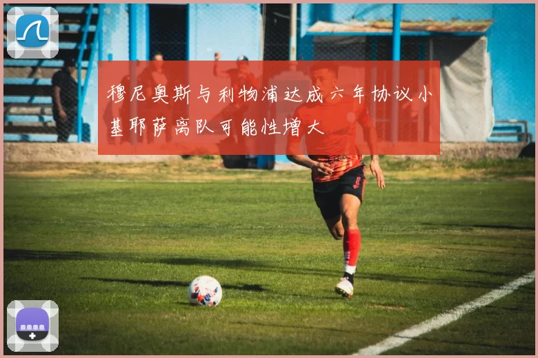 穆尼奥斯与利物浦达成六年协议小基耶萨离队可能性增大