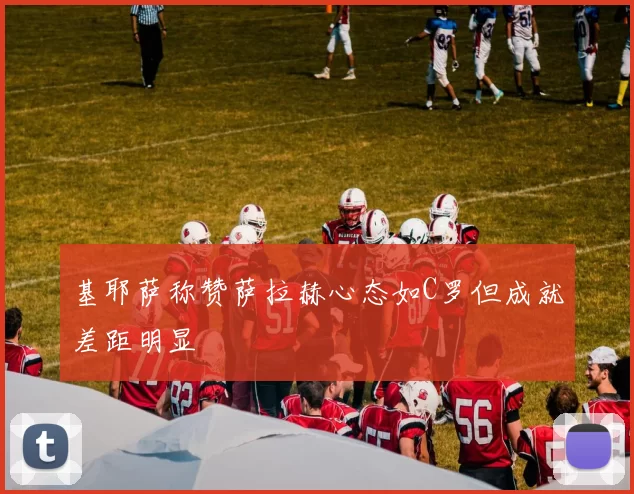 基耶萨称赞萨拉赫心态如C罗但成就差距明显
