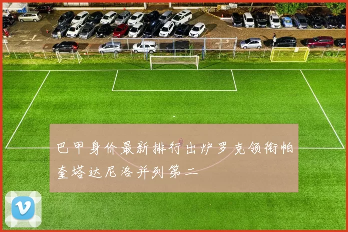 巴甲身价最新排行出炉罗克领衔帕奎塔达尼洛并列第二